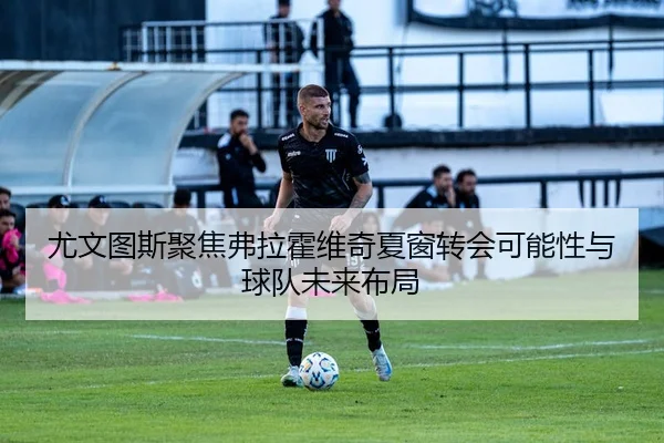 尤文图斯聚焦弗拉霍维奇夏窗转会可能性与球队未来布局