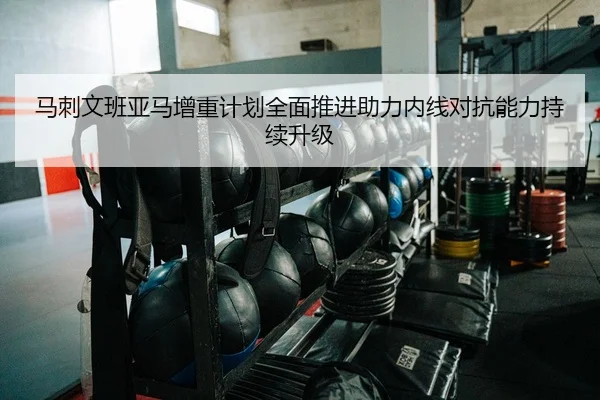 马刺文班亚马增重计划全面推进助力内线对抗能力持续升级