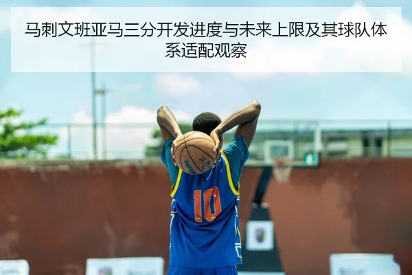 马刺文班亚马三分开发进度与未来上限及其球队体系适配观察