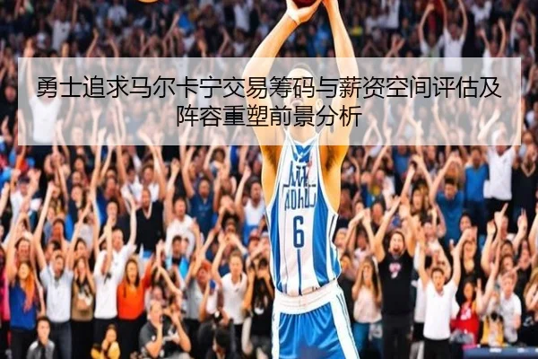 勇士追求马尔卡宁交易筹码与薪资空间评估及阵容重塑前景分析