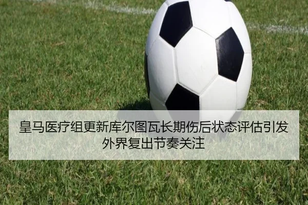 皇马医疗组更新库尔图瓦长期伤后状态评估引发外界复出节奏关注