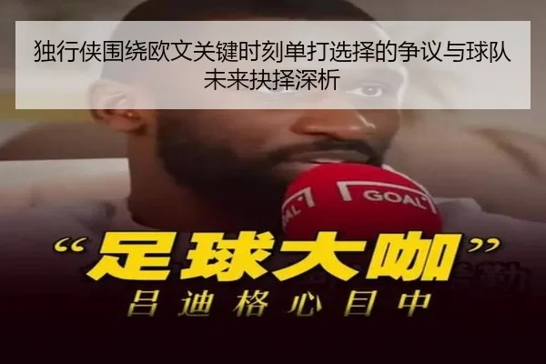 独行侠围绕欧文关键时刻单打选择的争议与球队未来抉择深析