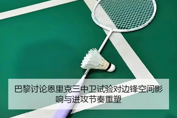 巴黎讨论恩里克三中卫试验对边锋空间影响与进攻节奏重塑