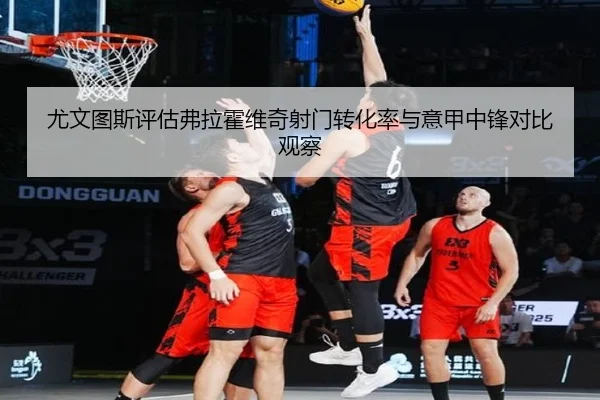 尤文图斯评估弗拉霍维奇射门转化率与意甲中锋对比观察