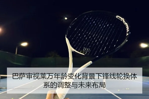 巴萨审视莱万年龄变化背景下锋线轮换体系的调整与未来布局
