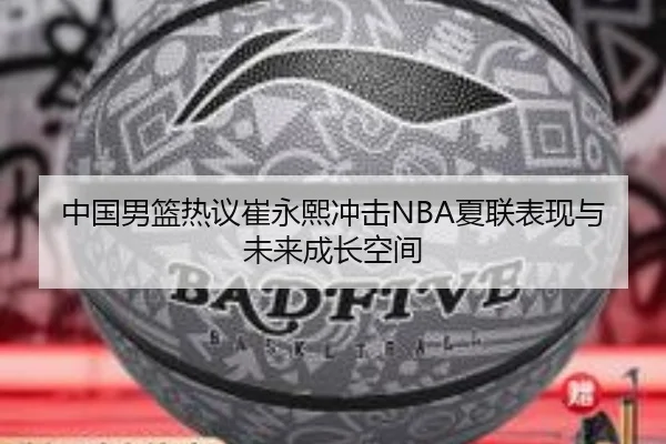 中国男篮热议崔永熙冲击NBA夏联表现与未来成长空间