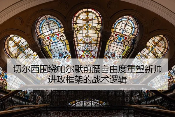 切尔西围绕帕尔默前腰自由度重塑新帅进攻框架的战术逻辑