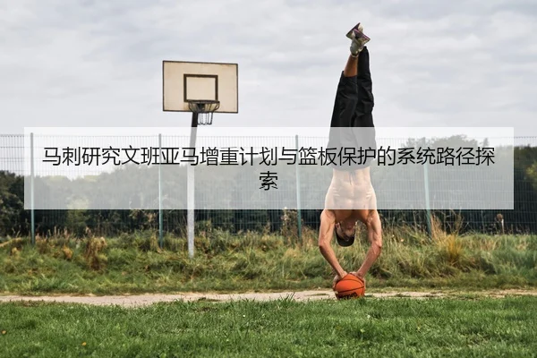 马刺研究文班亚马增重计划与篮板保护的系统路径探索