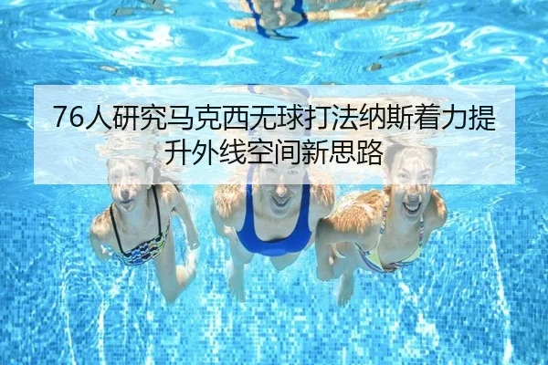 76人研究马克西无球打法纳斯着力提升外线空间新思路
