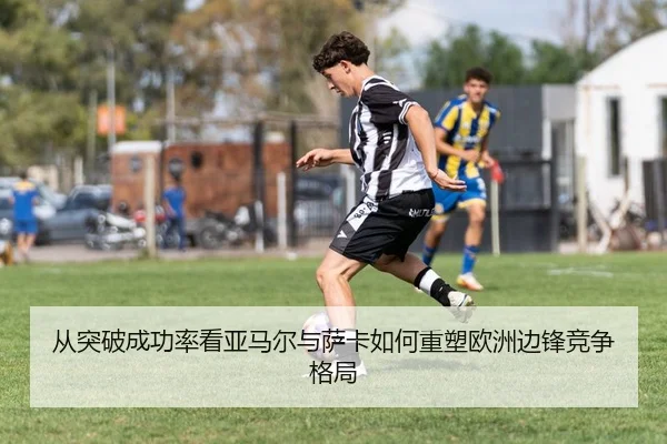 从突破成功率看亚马尔与萨卡如何重塑欧洲边锋竞争格局