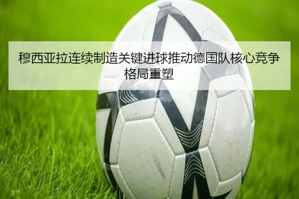 穆西亚拉连续制造关键进球推动德国队核心竞争格局重塑